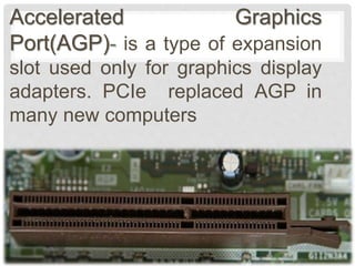 Accelerated Graphics
Port(AGP)- is a type of expansion
slot used only for graphics display
adapters. PCIe replaced AGP in
many new computers
 