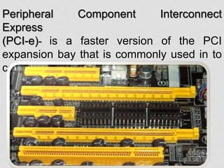 Peripheral Component Interconnect
Express
(PCI-e)- is a faster version of the PCI
expansion bay that is commonly used in to
connect high-powered video cards.
 