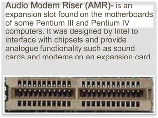 Audio Modem Riser (AMR)- is an
expansion slot found on the motherboards
of some Pentium III and Pentium IV
computers. It was designed by Intel to
interface with chipsets and provide
analogue functionality such as sound
cards and modems on an expansion card.
 