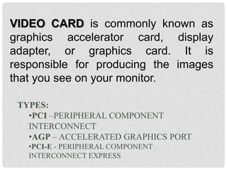 VIDEO CARD is commonly known as
graphics accelerator card, display
adapter, or graphics card. It is
responsible for producing the images
that you see on your monitor.
TYPES:
•PCI –PERIPHERAL COMPONENT
INTERCONNECT
•AGP – ACCELERATED GRAPHICS PORT
•PCI-E - PERIPHERAL COMPONENT
INTERCONNECT EXPRESS
 