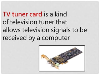 TV tuner card is a kind
of television tuner that
allows television signals to be
received by a computer
 