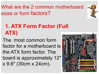 What are the 2 common motherboard
sizes or form factors?
1. ATX Form Factor (Full
ATX)
The most common form
factor for a motherboard is
the ATX form factor. The
board is approximately 12″
x 9.6″ (30cm x 24cm).
 