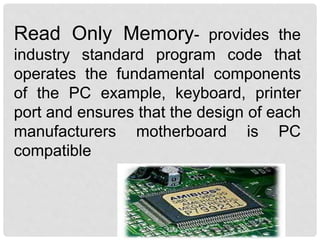 Read Only Memory- provides the
industry standard program code that
operates the fundamental components
of the PC example, keyboard, printer
port and ensures that the design of each
manufacturers motherboard is PC
compatible
 