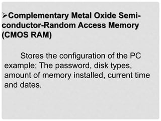 Complementary Metal Oxide Semi-
conductor-Random Access Memory
(CMOS RAM)
Stores the configuration of the PC
example; The password, disk types,
amount of memory installed, current time
and dates.
 