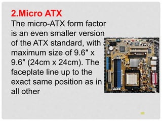2.Micro ATX
The micro-ATX form factor
is an even smaller version
of the ATX standard, with a
maximum size of 9.6″ x
9.6″ (24cm x 24cm). The
faceplate line up to the
exact same position as in
all other
oth
 