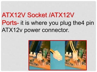 ATX12V Socket /ATX12V
Ports- it is where you plug the4 pin
ATX12v power connector.
 