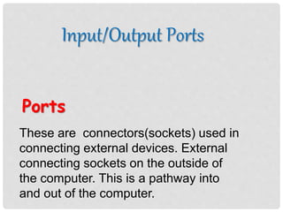 Input/Output Ports
Ports
These are connectors(sockets) used in
connecting external devices. External
connecting sockets on the outside of
the computer. This is a pathway into
and out of the computer.
 