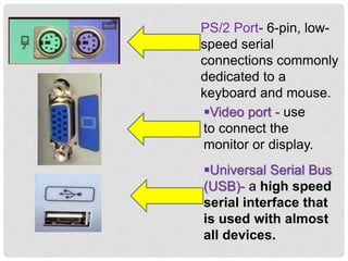 PS/2 Port- 6-pin, low-
speed serial
connections commonly
dedicated to a
keyboard and mouse.
Video port - use
to connect the
monitor or display.
Universal Serial Bus
(USB)- a high speed
serial interface that
is used with almost
all devices.
 
