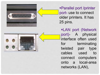 Parallel port /printer
port- use to connect
older printers. It has
25 pins.
LAN port (Network
port)- A physical
interface often used
for terminating
twisted pair type
cables used to
connect computers
onto a local-area
networks (LAN),
 