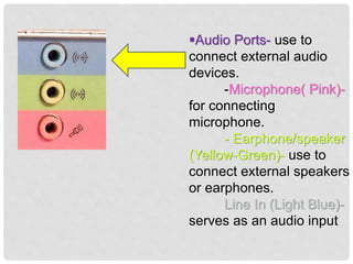 Audio Ports- use to
connect external audio
devices.
-Microphone( Pink)-
for connecting
microphone.
- Earphone/speaker
(Yellow-Green)- use to
connect external speakers
or earphones.
Line In (Light Blue)-
serves as an audio input
 