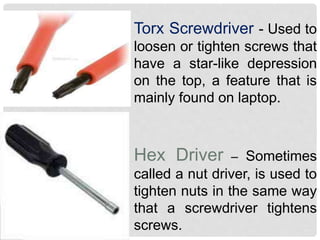 Torx Screwdriver - Used to
loosen or tighten screws that
have a star-like depression
on the top, a feature that is
mainly found on laptop.
Hex Driver – Sometimes
called a nut driver, is used to
tighten nuts in the same way
that a screwdriver tightens
screws.
 