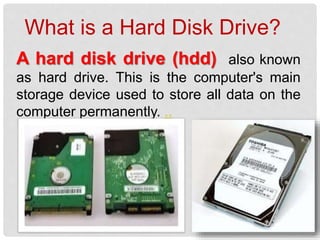 A hard disk drive (hdd) also known
as hard drive. This is the computer's main
storage device used to store all data on the
computer permanently. ..
What is a Hard Disk Drive?
 