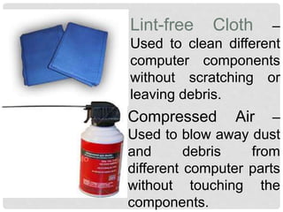 Lint-free Cloth –
Used to clean different
computer components
without scratching or
leaving debris.
Compressed Air –
Used to blow away dust
and debris from
different computer parts
without touching the
components.
 
