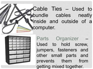 Cable Ties – Used to
bundle cables neatly
inside and outside of a
computer.
Parts Organizer –
Used to hold screw,
jumpers, fasteners and
other small parts and
prevents them from
getting mixed together.
 