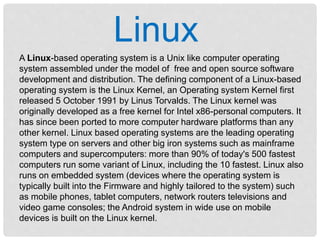 Linux
A Linux-based operating system is a Unix like computer operating
system assembled under the model of free and open source software
development and distribution. The defining component of a Linux-based
operating system is the Linux Kernel, an Operating system Kernel first
released 5 October 1991 by Linus Torvalds. The Linux kernel was
originally developed as a free kernel for Intel x86-personal computers. It
has since been ported to more computer hardware platforms than any
other kernel. Linux based operating systems are the leading operating
system type on servers and other big iron systems such as mainframe
computers and supercomputers: more than 90% of today's 500 fastest
computers run some variant of Linux, including the 10 fastest. Linux also
runs on embedded system (devices where the operating system is
typically built into the Firmware and highly tailored to the system) such
as mobile phones, tablet computers, network routers televisions and
video game consoles; the Android system in wide use on mobile
devices is built on the Linux kernel.
 
