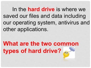 In the hard drive is where we
saved our files and data including
our operating system, antivirus and
other applications.
What are the two common
types of hard drive?
 