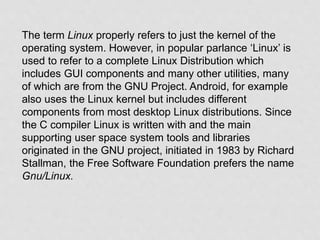The term Linux properly refers to just the kernel of the
operating system. However, in popular parlance ‘Linux’ is
used to refer to a complete Linux Distribution which
includes GUI components and many other utilities, many
of which are from the GNU Project. Android, for example
also uses the Linux kernel but includes different
components from most desktop Linux distributions. Since
the C compiler Linux is written with and the main
supporting user space system tools and libraries
originated in the GNU project, initiated in 1983 by Richard
Stallman, the Free Software Foundation prefers the name
Gnu/Linux.
 