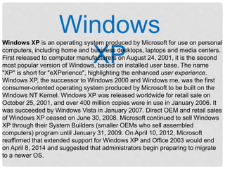 Windows
XP
Windows XP is an operating system produced by Microsoft for use on personal
computers, including home and business desktops, laptops and media centers.
First released to computer manufacturers on August 24, 2001, it is the second
most popular version of Windows, based on installed user base. The name
"XP" is short for "eXPerience", highlighting the enhanced user experience.
Windows XP, the successor to Windows 2000 and Windows me, was the first
consumer-oriented operating system produced by Microsoft to be built on the
Windows NT Kernel. Windows XP was released worldwide for retail sale on
October 25, 2001, and over 400 million copies were in use in January 2006. It
was succeeded by Windows Vista in January 2007. Direct OEM and retail sales
of Windows XP ceased on June 30, 2008. Microsoft continued to sell Windows
XP through their System Builders (smaller OEMs who sell assembled
computers) program until January 31, 2009. On April 10, 2012, Microsoft
reaffirmed that extended support for Windows XP and Office 2003 would end
on April 8, 2014 and suggested that administrators begin preparing to migrate
to a newer OS.
 