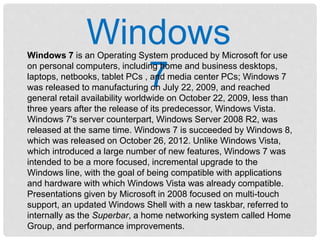 Windows
7
Windows 7 is an Operating System produced by Microsoft for use
on personal computers, including home and business desktops,
laptops, netbooks, tablet PCs , and media center PCs; Windows 7
was released to manufacturing on July 22, 2009, and reached
general retail availability worldwide on October 22, 2009, less than
three years after the release of its predecessor, Windows Vista.
Windows 7's server counterpart, Windows Server 2008 R2, was
released at the same time. Windows 7 is succeeded by Windows 8,
which was released on October 26, 2012. Unlike Windows Vista,
which introduced a large number of new features, Windows 7 was
intended to be a more focused, incremental upgrade to the
Windows line, with the goal of being compatible with applications
and hardware with which Windows Vista was already compatible.
Presentations given by Microsoft in 2008 focused on multi-touch
support, an updated Windows Shell with a new taskbar, referred to
internally as the Superbar, a home networking system called Home
Group, and performance improvements.
 