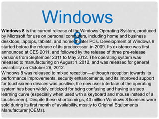 Windows
8
Windows 8 is the current release of the Windows Operating System, produced
by Microsoft for use on personal computers, including home and business
desktops, laptops, tablets, and home theater PCs. Development of Windows 8
started before the release of its predecessor in 2009. Its existence was first
announced at CES 2011, and followed by the release of three pre-release
versions from September 2011 to May 2012. The operating system was
released to manufacturing on August 1, 2012, and was released for general
availability on October 26, 2012.
Windows 8 was released to mixed reception—although reception towards its
performance improvements, security enhancements, and its improved support
for touchscreen devices was positive, the new user interface of the operating
system has been widely criticized for being confusing and having a steep
learning curve (especially when used with a keyboard and mouse instead of a
touchscreen). Despite these shortcomings, 40 million Windows 8 licenses were
sold during its first month of availability, mostly to Original Equipments
Manufacturer (OEMs).
 