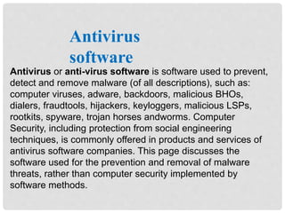 Antivirus or anti-virus software is software used to prevent,
detect and remove malware (of all descriptions), such as:
computer viruses, adware, backdoors, malicious BHOs,
dialers, fraudtools, hijackers, keyloggers, malicious LSPs,
rootkits, spyware, trojan horses andworms. Computer
Security, including protection from social engineering
techniques, is commonly offered in products and services of
antivirus software companies. This page discusses the
software used for the prevention and removal of malware
threats, rather than computer security implemented by
software methods.
Antivirus
software
 
