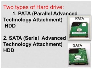 Two types of Hard drive:
1. PATA (Parallel Advanced
Technology Attachment)
HDD
2. SATA (Serial Advanced
Technology Attachment)
HDD
 