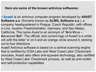 Here are some of the known antivirus softwares:
Avast! is an antivirus computer program developed by AVAST
Software a.s. (formerly known as ALWIL Software a.s.), a
company headquartered in Prague, Czech Republic, with offices
in Linz, Austria; Friedrichshafen, Germany; and San Mateo,
California. The name Avast is an acronym of "Anti-Virus –
Advanced Set". The official, and current logo of Avast! is a white
orb with the letter 'a' on it and an orange circle around it, sticking
out to four directions.
Avast! Antivirus software is based on a central scanning engine
that is certified by ICSA Labs and West Coast Labs' Checkmark
proccess. Avast! also offers anti-spyware technology, also certified
by West Coast Labs' Checkmark process, as well as anti-rootkit
and self-protection capabilities.
 