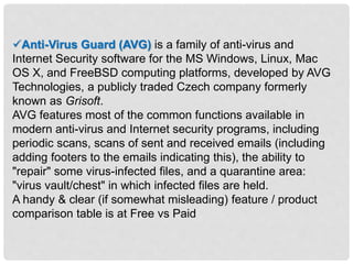 Anti-Virus Guard (AVG) is a family of anti-virus and
Internet Security software for the MS Windows, Linux, Mac
OS X, and FreeBSD computing platforms, developed by AVG
Technologies, a publicly traded Czech company formerly
known as Grisoft.
AVG features most of the common functions available in
modern anti-virus and Internet security programs, including
periodic scans, scans of sent and received emails (including
adding footers to the emails indicating this), the ability to
"repair" some virus-infected files, and a quarantine area:
"virus vault/chest" in which infected files are held.
A handy & clear (if somewhat misleading) feature / product
comparison table is at Free vs Paid
 
