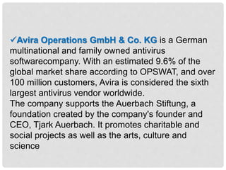 Avira Operations GmbH & Co. KG is a German
multinational and family owned antivirus
softwarecompany. With an estimated 9.6% of the
global market share according to OPSWAT, and over
100 million customers, Avira is considered the sixth
largest antivirus vendor worldwide.
The company supports the Auerbach Stiftung, a
foundation created by the company's founder and
CEO, Tjark Auerbach. It promotes charitable and
social projects as well as the arts, culture and
science
 