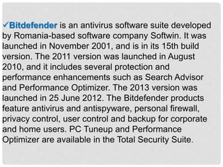Bitdefender is an antivirus software suite developed
by Romania-based software company Softwin. It was
launched in November 2001, and is in its 15th build
version. The 2011 version was launched in August
2010, and it includes several protection and
performance enhancements such as Search Advisor
and Performance Optimizer. The 2013 version was
launched in 25 June 2012. The Bitdefender products
feature antivirus and antispyware, personal firewall,
privacy control, user control and backup for corporate
and home users. PC Tuneup and Performance
Optimizer are available in the Total Security Suite.
 