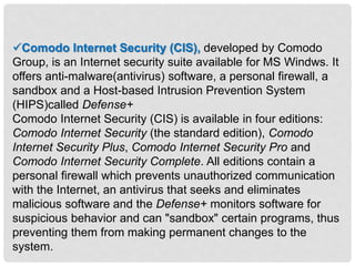 Comodo Internet Security (CIS), developed by Comodo
Group, is an Internet security suite available for MS Windws. It
offers anti-malware(antivirus) software, a personal firewall, a
sandbox and a Host-based Intrusion Prevention System
(HIPS)called Defense+
Comodo Internet Security (CIS) is available in four editions:
Comodo Internet Security (the standard edition), Comodo
Internet Security Plus, Comodo Internet Security Pro and
Comodo Internet Security Complete. All editions contain a
personal firewall which prevents unauthorized communication
with the Internet, an antivirus that seeks and eliminates
malicious software and the Defense+ monitors software for
suspicious behavior and can "sandbox" certain programs, thus
preventing them from making permanent changes to the
system.
 