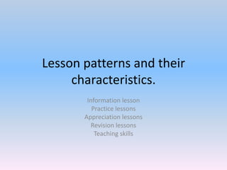 Lesson patterns and their
characteristics.
Information lesson
Practice lessons
Appreciation lessons
Revision lessons
Teaching skills

 