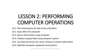 LESSON 2: PERFORMING
COMPUTER OPERATIONS
LO 1. Plan and prepare for task to be undertaken
LO 2. Input data into computer
LO 3. Access information using computer
LO 4. Produce output/ data using computer system
LO 5. Use basic functions of a www- browser to locate information
LO 6. Maintain computer equipment and systems
Visit my YouTube channel "Joel Tiemsin" for the activity videos.
 