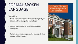 FORMAL SPOKEN
LANGUAGE
Your job is to
- Create a one-minute speech on something that you
think should be changed at your school.
- Need to use some of the vocab from last weeks
spelling test.
- Try to incorporate some persuasive language devices
that we will learn today.
 