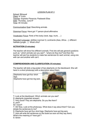 LESSON PLAN Nº 2
School: Bilingual
Class: 4th Form
Teacher: Espósito Florencia; Paslawski Elisa
Date: Thursday, June 9th
Time: 40 minutes

Communicative Goal: Describing animals

Grammar Focus: Have got 1st person plural affirmative

Vocabulary Focus: Parts of the body (neck, legs, trunk, …)

Recycled Language: abilities (can/can´t); continents (Asia, Africa…); different
habitats (jungle…); What’s this?

ACTIVATION (5 minutes)

The teacher will show five different animals. First she will ask general questions
such as “ which animals can you see?”, “where do they live?”and then the
teacher will ask five students to make two sentences for each animal, using one
with can and another with can’t.


COMPREHENSION AND CLARIFICATION (15 minutes)

The teacher will stick a big poster of two elephants on the blackboard. She will
hand in a short photocopy with a description about them:

Elephants have got four short
legs.
Elephants have got two big ears.




T: Look at the blackboard. Which animals can you see?
S: elephants (expected answer)
T: Very Good! They are elephants. Do you like them?
S: yes!!!
S2: nooo!!!
T: Ok! Now, Look at the photocopy. What does it say about them? Can you
dictate the sentences to me?
S: Elephants have got four short legs. Elephants have got big ears.
T: (she will write the sentences on the board as soon as they say them)
What’s the meaning of “have got”?
S: tienen
 