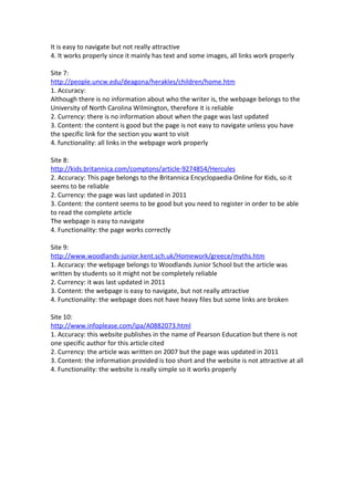 It is easy to navigate but not really attractive
4. It works properly since it mainly has text and some images, all links work properly

Site 7:
http://people.uncw.edu/deagona/herakles/children/home.htm
1. Accuracy:
Although there is no information about who the writer is, the webpage belongs to the
University of North Carolina Wilmington, therefore it is reliable
2. Currency: there is no information about when the page was last updated
3. Content: the content is good but the page is not easy to navigate unless you have
the specific link for the section you want to visit
4. functionality: all links in the webpage work properly

Site 8:
http://kids.britannica.com/comptons/article-9274854/Hercules
2. Accuracy: This page belongs to the Britannica Encyclopaedia Online for Kids, so it
seems to be reliable
2. Currency: the page was last updated in 2011
3. Content: the content seems to be good but you need to register in order to be able
to read the complete article
The webpage is easy to navigate
4. Functionality: the page works correctly

Site 9:
http://www.woodlands-junior.kent.sch.uk/Homework/greece/myths.htm
1. Accuracy: the webpage belongs to Woodlands Junior School but the article was
written by students so it might not be completely reliable
2. Currency: it was last updated in 2011
3. Content: the webpage is easy to navigate, but not really attractive
4. Functionality: the webpage does not have heavy files but some links are broken

Site 10:
http://www.infoplease.com/ipa/A0882073.html
1. Accuracy: this website publishes in the name of Pearson Education but there is not
one specific author for this article cited
2. Currency: the article was written on 2007 but the page was updated in 2011
3. Content: the information provided is too short and the website is not attractive at all
4. Functionality: the website is really simple so it works properly
 