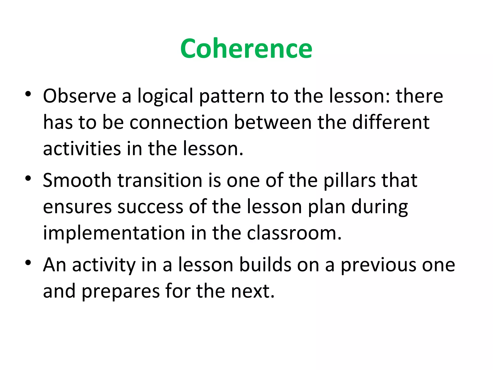 Coherence
• Observe a logical pattern to the lesson: there
  has to be connection between the different
  activities in the lesson.
• Smooth transition is one of the pillars that
  ensures success of the lesson plan during
  implementation in the classroom.
• An activity in a lesson builds on a previous one
  and prepares for the next.
 