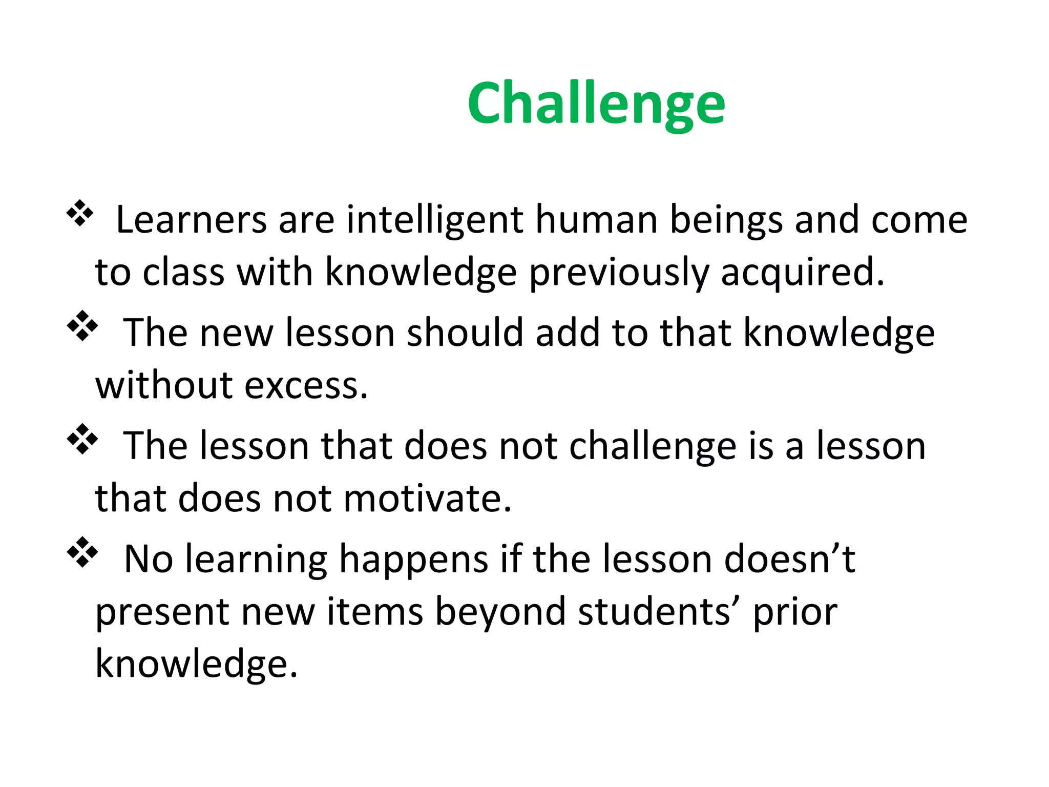 Challenge
 Learners are intelligent human beings and come
 to class with knowledge previously acquired.
 The new lesson should add to that knowledge
 without excess.
 The lesson that does not challenge is a lesson
 that does not motivate.
 No learning happens if the lesson doesn’t
 present new items beyond students’ prior
 knowledge.
 
