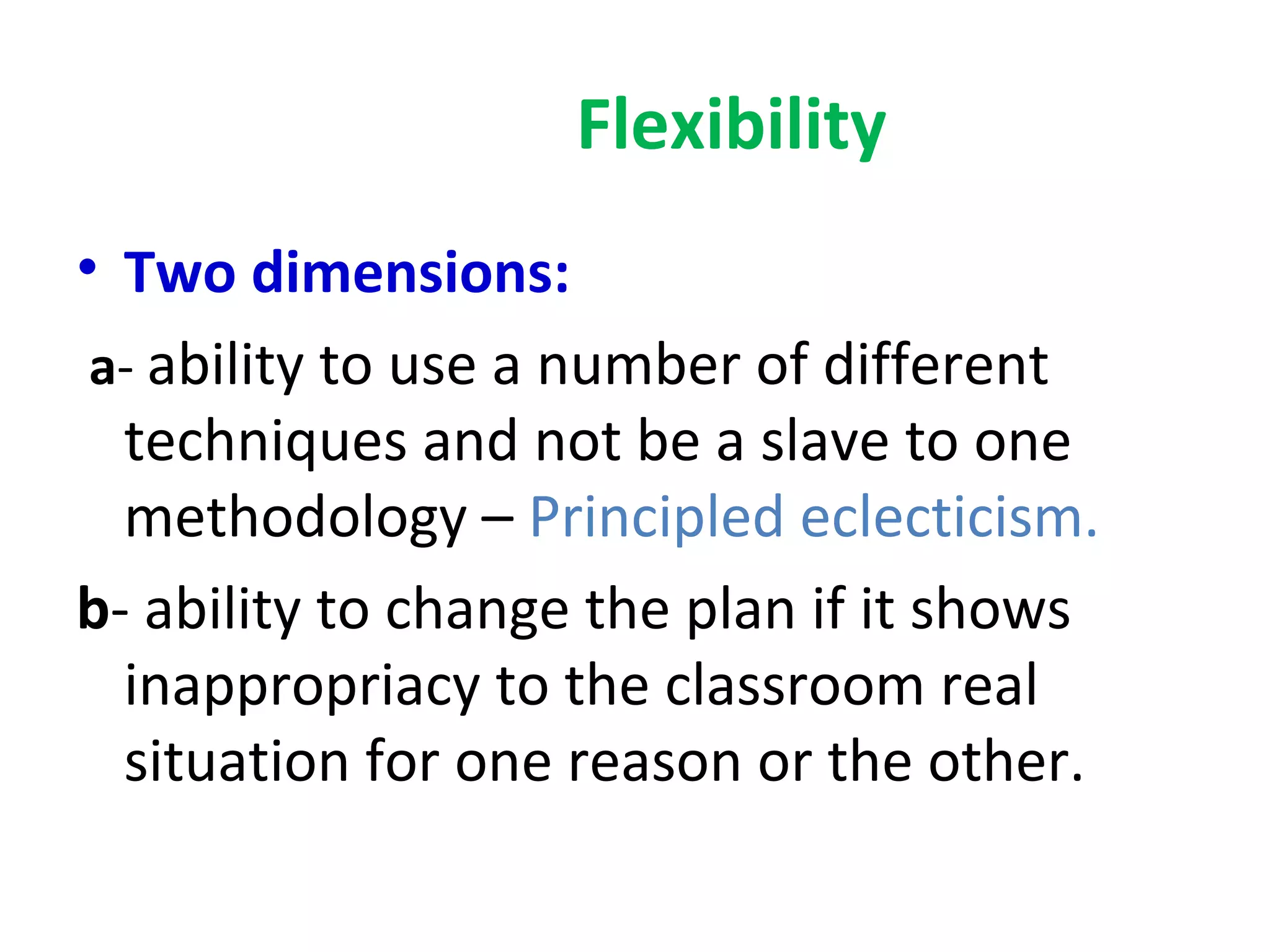 Flexibility
• Two dimensions:
 a- ability to use a number of different
  techniques and not be a slave to one
  methodology – Principled eclecticism.
b- ability to change the plan if it shows
  inappropriacy to the classroom real
  situation for one reason or the other.
 