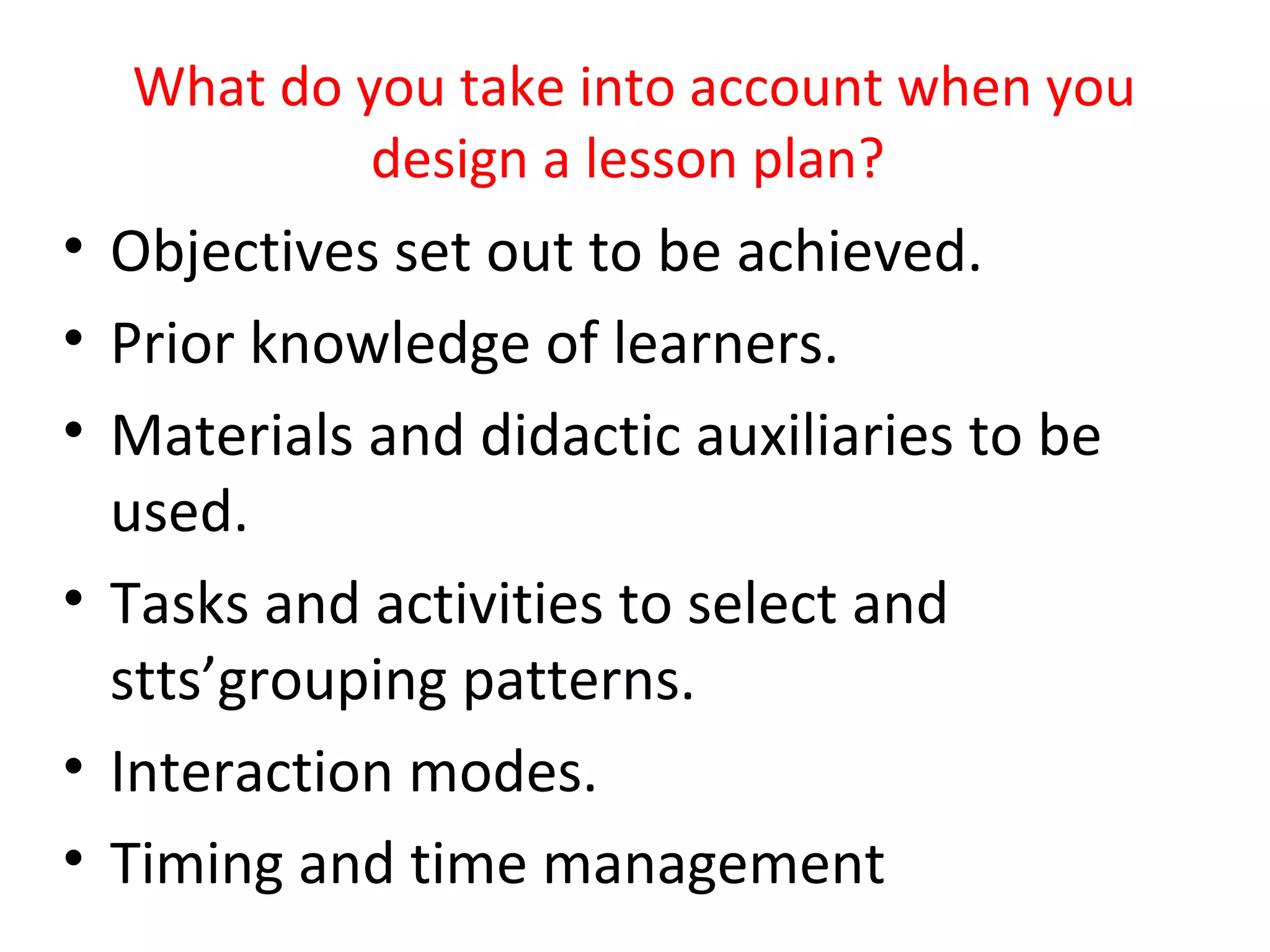 What do you take into account when you
           design a lesson plan?
• Objectives set out to be achieved.
• Prior knowledge of learners.
• Materials and didactic auxiliaries to be
  used.
• Tasks and activities to select and
  stts’grouping patterns.
• Interaction modes.
• Timing and time management
 