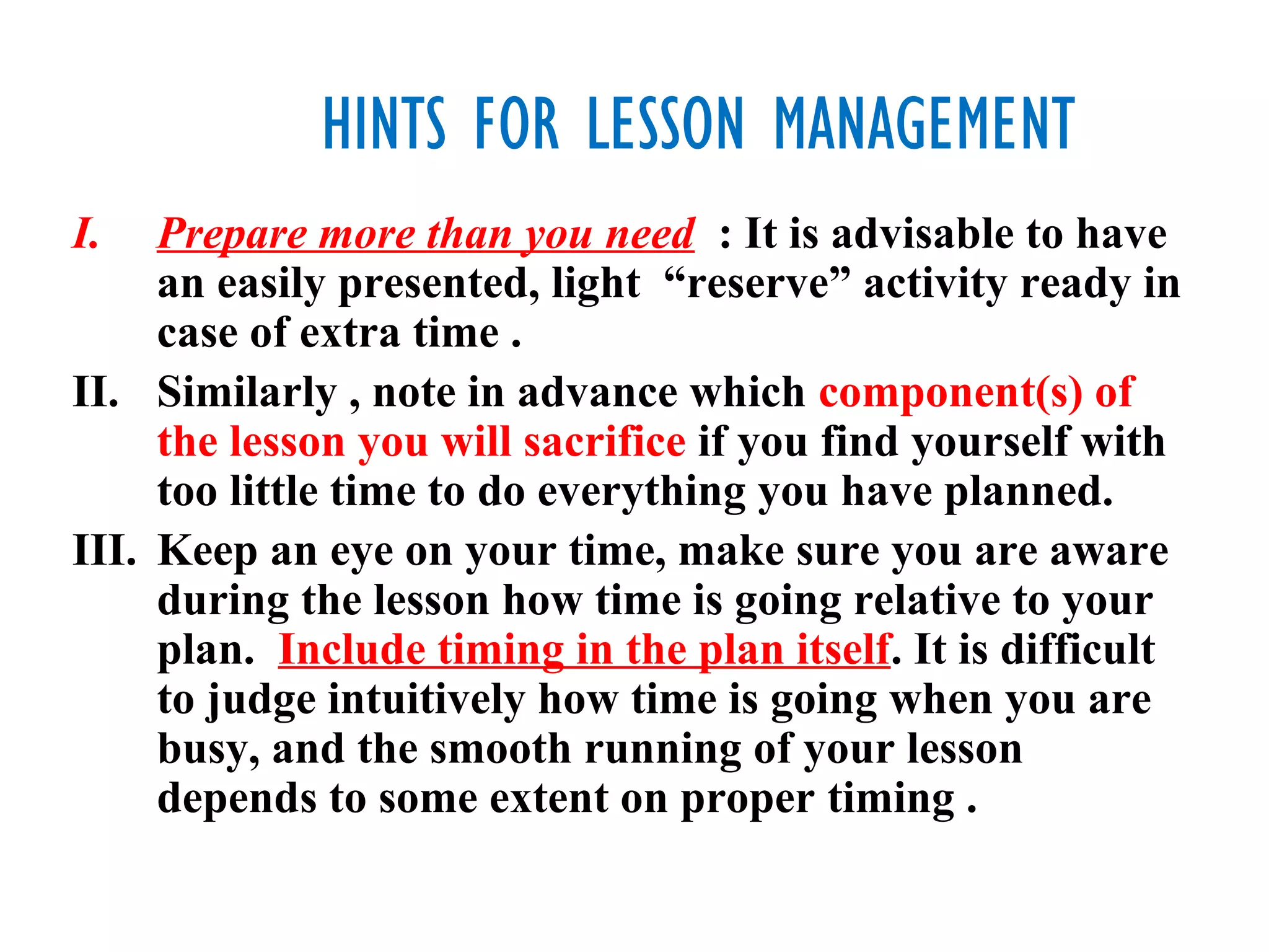 HINTS FOR LESSON MANAGEMENT
I.   Prepare more than you need : It is advisable to have
     an easily presented, light “reserve” activity ready in
     case of extra time .
II. Similarly , note in advance which component(s) of
     the lesson you will sacrifice if you find yourself with
     too little time to do everything you have planned.
III. Keep an eye on your time, make sure you are aware
     during the lesson how time is going relative to your
     plan. Include timing in the plan itself. It is difficult
     to judge intuitively how time is going when you are
     busy, and the smooth running of your lesson
     depends to some extent on proper timing .
 