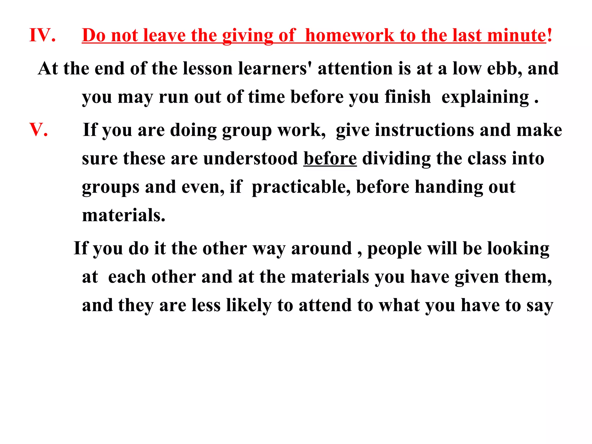 IV.    Do not leave the giving of homework to the last minute!
At the end of the lesson learners' attention is at a low ebb, and
     you may run out of time before you finish explaining .
V.     If you are doing group work, give instructions and make
       sure these are understood before dividing the class into
       groups and even, if practicable, before handing out
       materials.
      If you do it the other way around , people will be looking
       at each other and at the materials you have given them,
       and they are less likely to attend to what you have to say
 