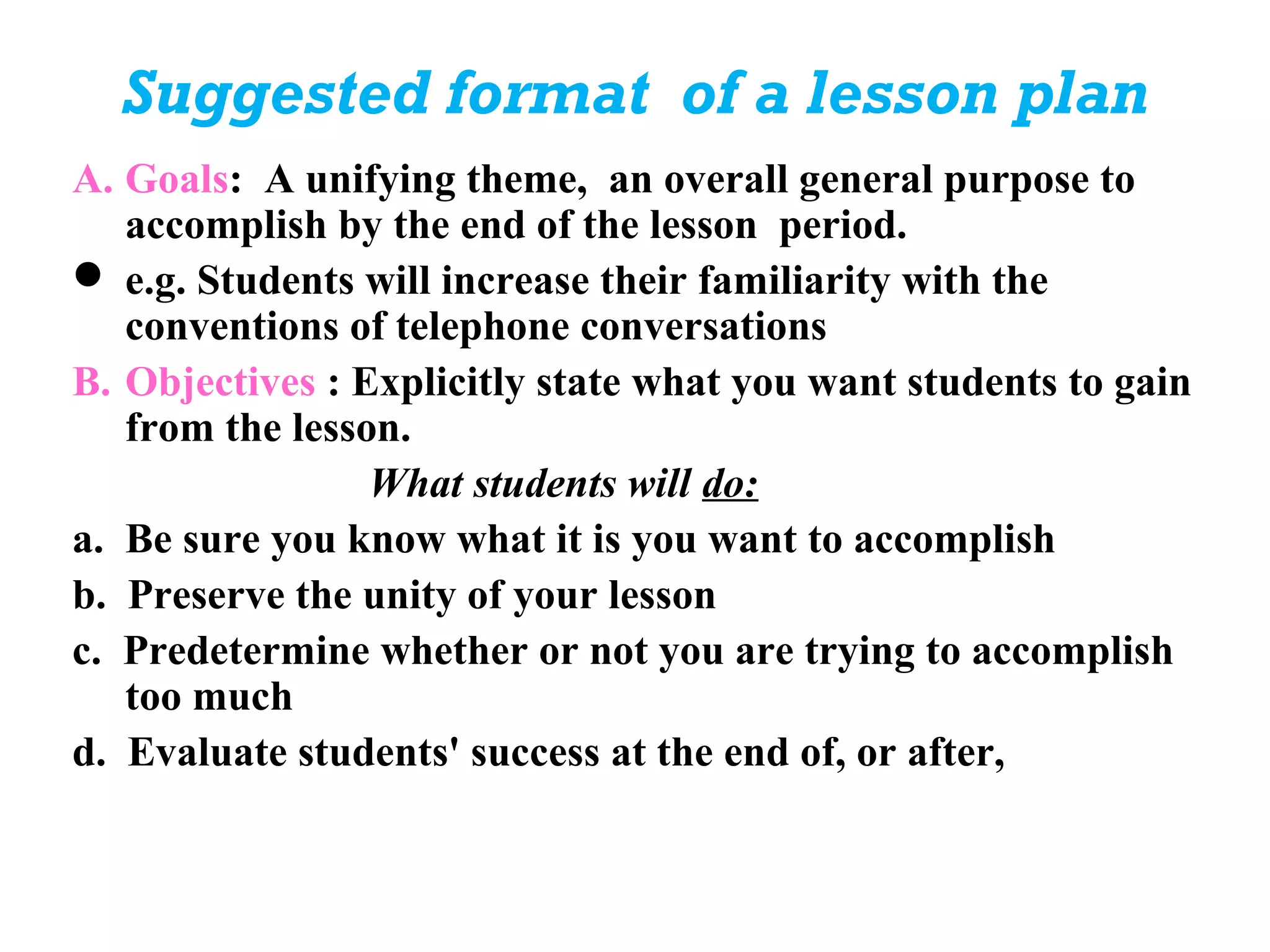 Suggested format of a lesson plan
A. Goals: A unifying theme, an overall general purpose to
   accomplish by the end of the lesson period.
 e.g. Students will increase their familiarity with the
   conventions of telephone conversations
B. Objectives : Explicitly state what you want students to gain
   from the lesson.
                 What students will do:
a. Be sure you know what it is you want to accomplish
b. Preserve the unity of your lesson
c. Predetermine whether or not you are trying to accomplish
   too much
d. Evaluate students' success at the end of, or after,
 