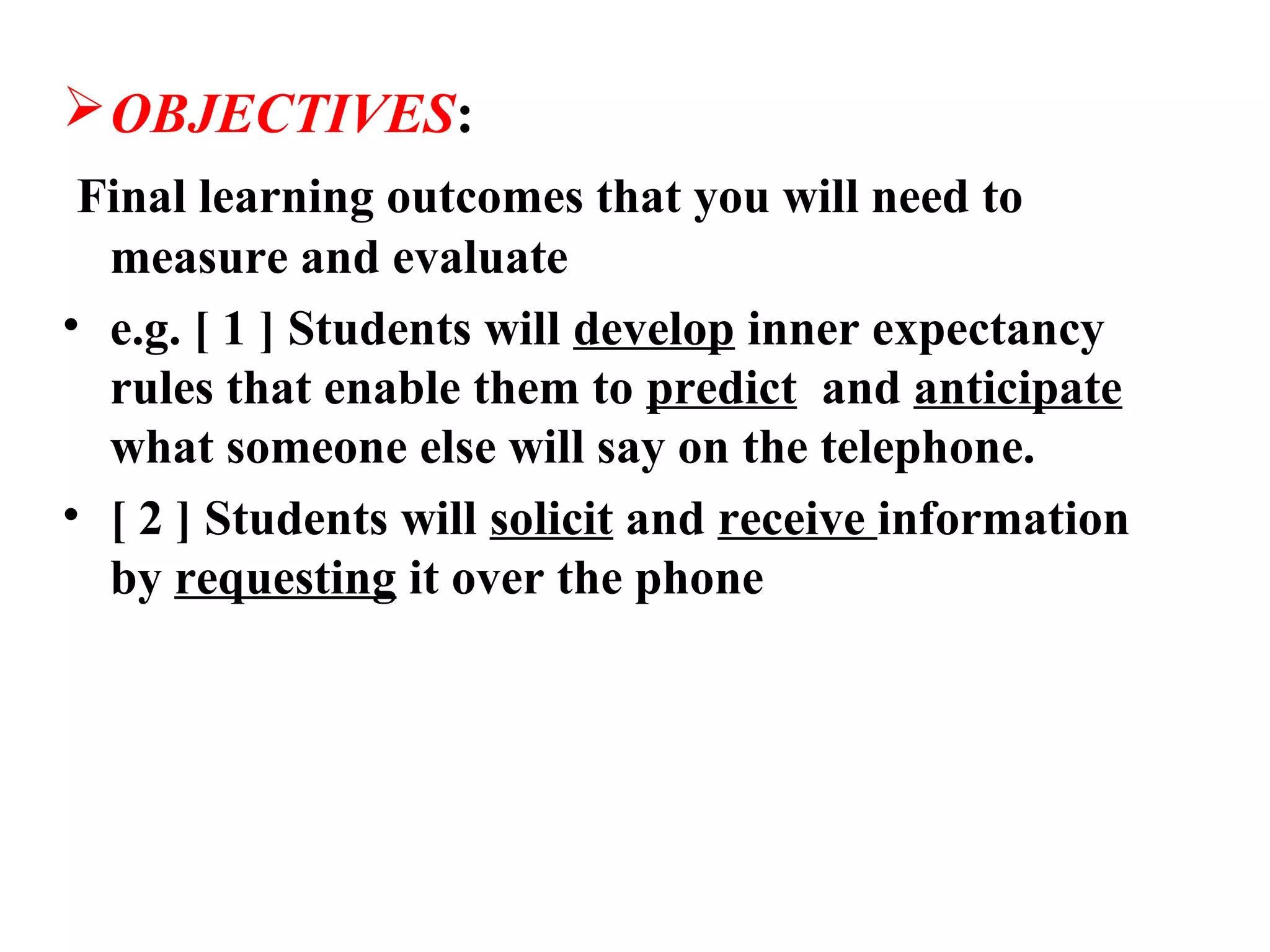  OBJECTIVES:
 Final learning outcomes that you will need to
  measure and evaluate
• e.g. [ 1 ] Students will develop inner expectancy
  rules that enable them to predict and anticipate
  what someone else will say on the telephone.
• [ 2 ] Students will solicit and receive information
  by requesting it over the phone
 