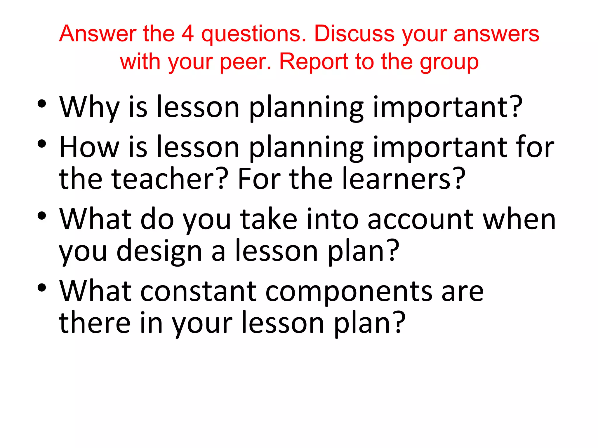 Answer the 4 questions. Discuss your answers
     with your peer. Report to the group
• Why is lesson planning important?
• How is lesson planning important for
  the teacher? For the learners?
• What do you take into account when
  you design a lesson plan?
• What constant components are
  there in your lesson plan?
 