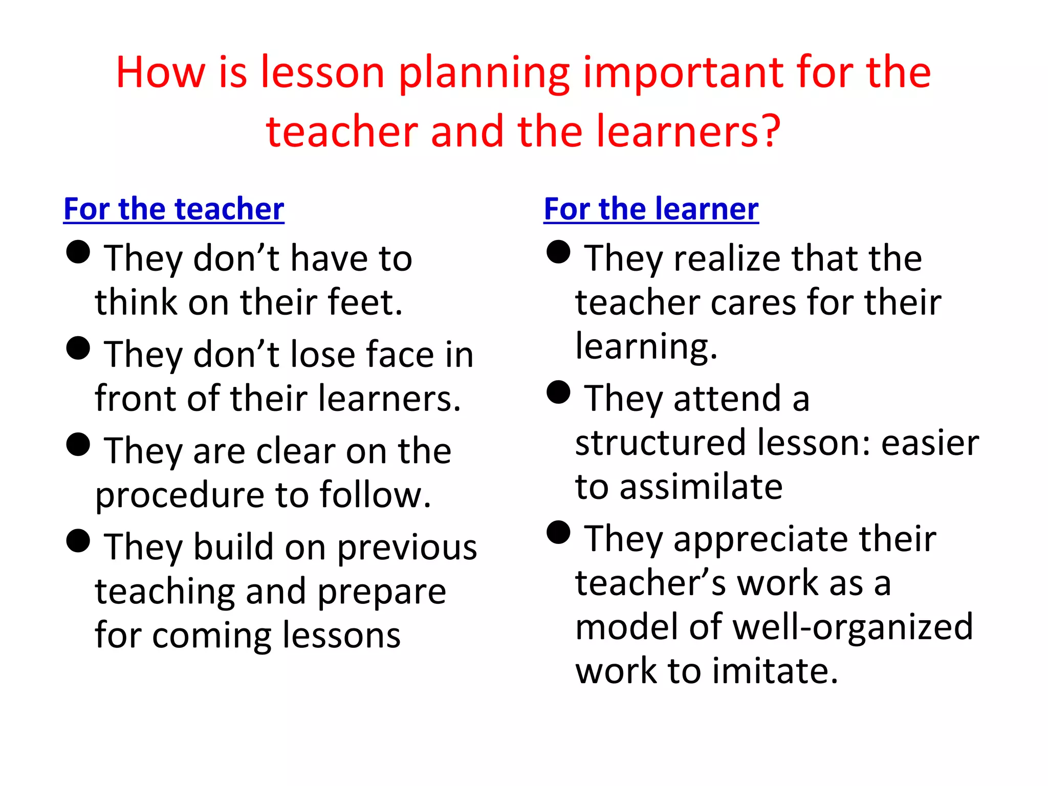 How is lesson planning important for the
           teacher and the learners?
For the teacher             For the learner
They don’t have to         They realize that the
 think on their feet.        teacher cares for their
They don’t lose face in     learning.
 front of their learners.   They attend a
They are clear on the       structured lesson: easier
 procedure to follow.        to assimilate
They build on previous     They appreciate their
 teaching and prepare        teacher’s work as a
 for coming lessons          model of well-organized
                             work to imitate.
 