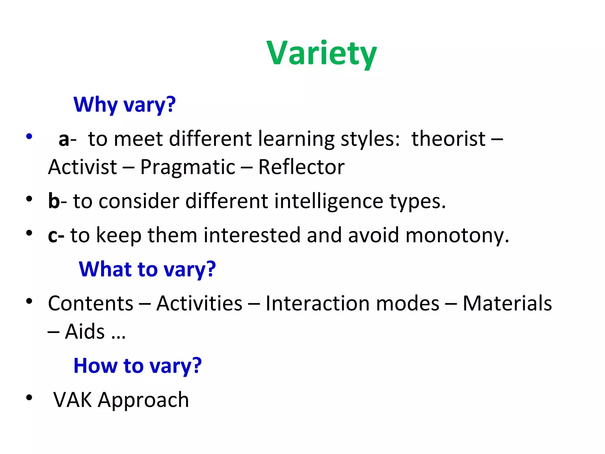 Variety
       Why vary?
•    a- to meet different learning styles: theorist –
    Activist – Pragmatic – Reflector
•   b- to consider different intelligence types.
•   c- to keep them interested and avoid monotony.
        What to vary?
•   Contents – Activities – Interaction modes – Materials
    – Aids …
       How to vary?
•    VAK Approach
 