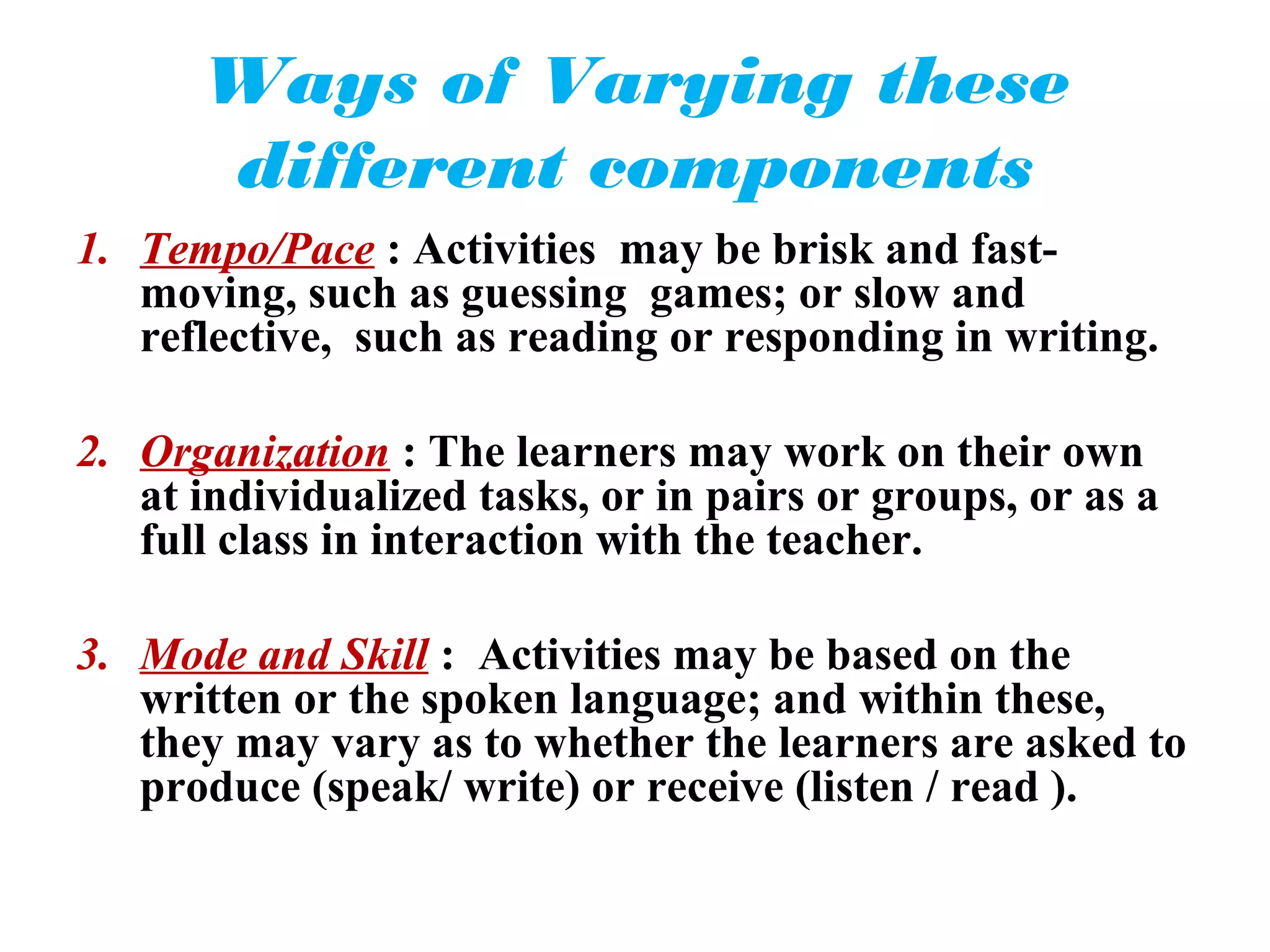 Ways of Varying these
      different components
1. Tempo/Pace : Activities may be brisk and fast-
   moving, such as guessing games; or slow and
   reflective, such as reading or responding in writing.

2. Organization : The learners may work on their own
   at individualized tasks, or in pairs or groups, or as a
   full class in interaction with the teacher.

3. Mode and Skill : Activities may be based on the
   written or the spoken language; and within these,
   they may vary as to whether the learners are asked to
   produce (speak/ write) or receive (listen / read ).
 