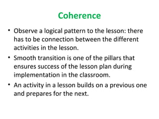 Coherence
• Observe a logical pattern to the lesson: there
  has to be connection between the different
  activities in the lesson.
• Smooth transition is one of the pillars that
  ensures success of the lesson plan during
  implementation in the classroom.
• An activity in a lesson builds on a previous one
  and prepares for the next.
 