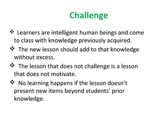 Challenge
 Learners are intelligent human beings and come
 to class with knowledge previously acquired.
 The new lesson should add to that knowledge
 without excess.
 The lesson that does not challenge is a lesson
 that does not motivate.
 No learning happens if the lesson doesn’t
 present new items beyond students’ prior
 knowledge.
 